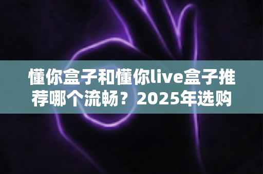 懂你盒子和懂你live盒子推荐哪个流畅？2025年选购全攻略帮你一次搞懂