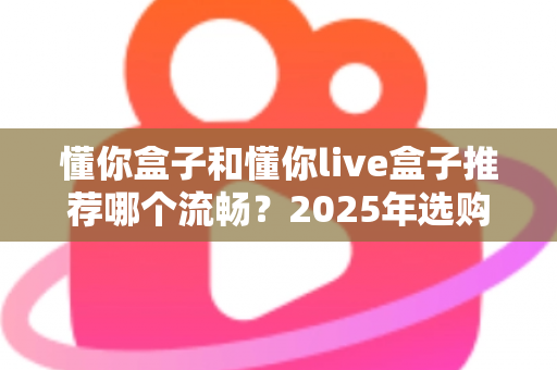 懂你盒子和懂你live盒子推荐哪个流畅？2025年选购全攻略帮你一次搞懂