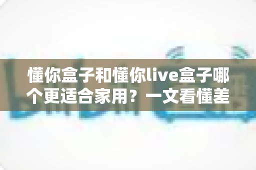懂你盒子和懂你live盒子哪个更适合家用？一文看懂差异，帮你选对不花冤枉钱