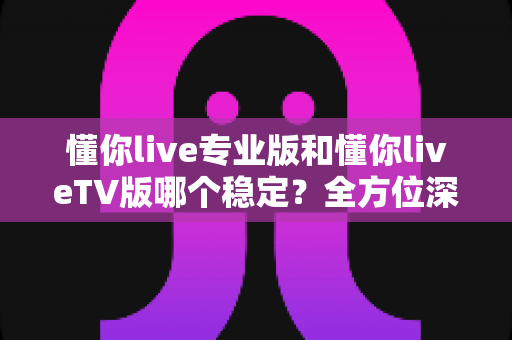 懂你live专业版和懂你liveTV版哪个稳定?全方位深度对比与实用选择指南 懂你live专业版和懂你liveTV版哪个稳定?全方位深度对比与实用选择指南
