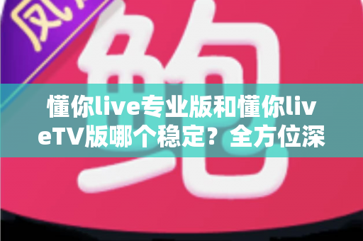 懂你live专业版和懂你liveTV版哪个稳定？全方位深度对比与实用选择指南