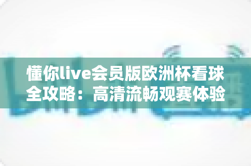 懂你live会员版欧洲杯看球全攻略：高清流畅观赛体验一触即达