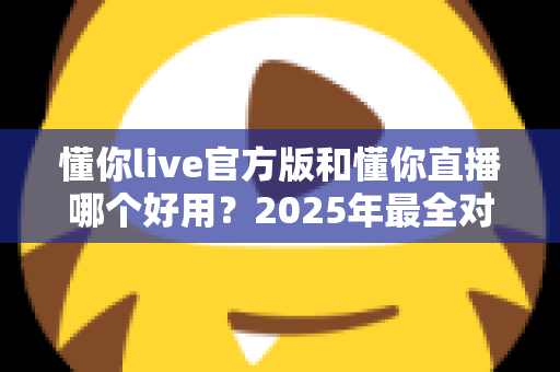 懂你live官方版和懂你直播哪个好用？2025年最全对比评测与选择指南
