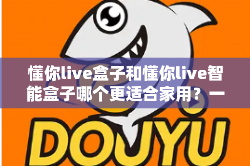 懂你live盒子和懂你live智能盒子哪个更适合家用？一文看懂选购关键，让全家人看得舒心