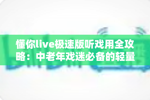懂你live极速版听戏用全攻略：中老年戏迷必备的轻量戏曲直播软件，畅享经典国粹新体验