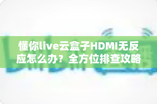 懂你live云盒子HDMI无反应怎么办？全方位排查攻略与实用解决方案一文读懂