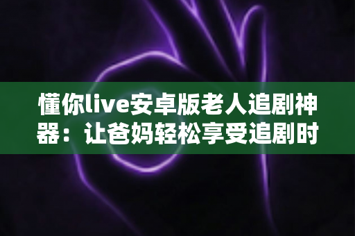 懂你live安卓版老人追剧神器：让爸妈轻松享受追剧时光的贴心伴侣