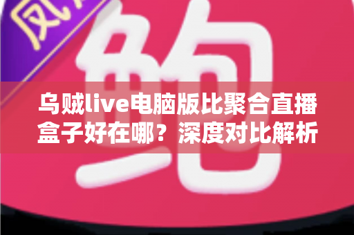 乌贼live电脑版比聚合直播盒子好在哪？深度对比解析，帮你选对桌面端直播工具