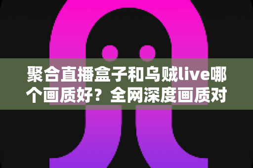 聚合直播盒子和乌贼live哪个画质好？全网深度画质对比测评，帮你选出高清流畅的最佳观赛神器