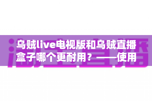 乌贼live电视版和乌贼直播盒子哪个更耐用?——使用寿命深度对比与实用选购指南 乌贼live电视版和乌贼直播盒子哪个更耐用?——使用寿命深度对比与实用选购指南