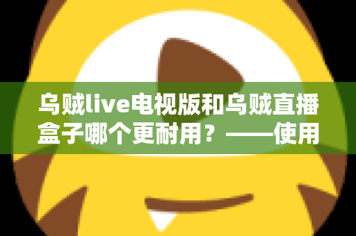 乌贼live电视版和乌贼直播盒子哪个更耐用？——使用寿命深度对比与实用选购指南