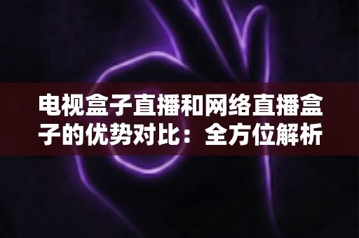 电视盒子直播和网络直播盒子的优势对比：全方位解析两大观影方案，帮你找到最适合家庭的直播设备