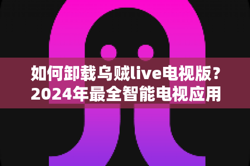 如何卸载乌贼live电视版？2024年最全智能电视应用卸载教程与实用技巧