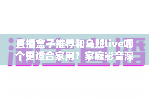 直播盒子推荐和乌贼live哪个更适合家用？家庭影音深度对比与选购指南