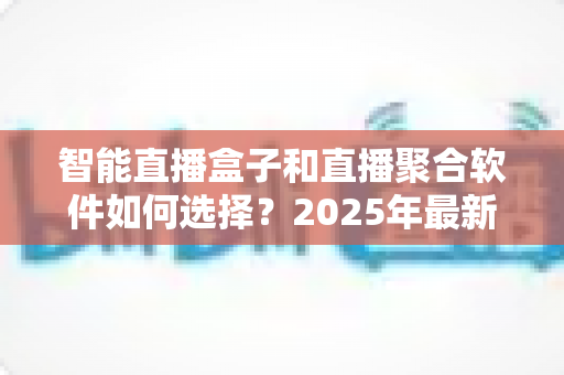 智能直播盒子和直播聚合软件如何选择？2025年最新选购指南与避坑攻略