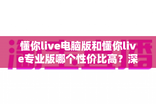 懂你live电脑版和懂你live专业版哪个性价比高？深度对比分析帮你选对版本不花冤枉钱