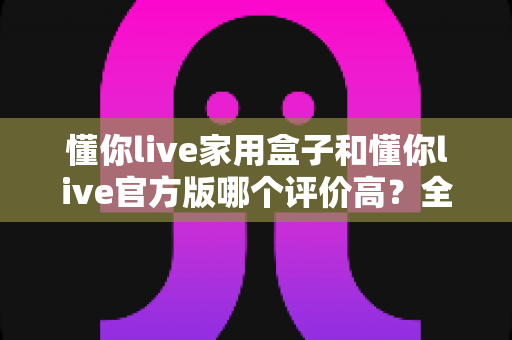 懂你live家用盒子和懂你live官方版哪个评价高？全面对比评测与选购指南