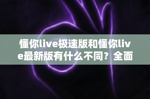懂你live极速版和懂你live最新版有什么不同？全面解析两大版本差异，帮你轻松选对最适合的版本