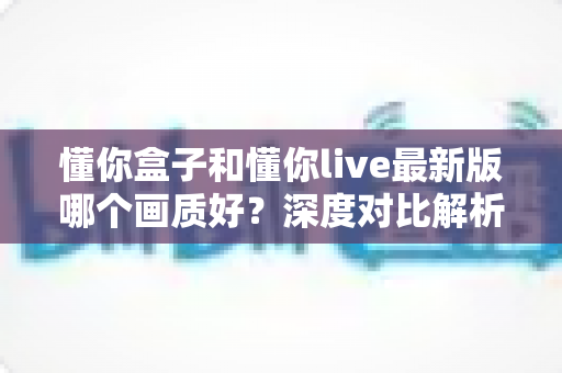 懂你盒子和懂你live最新版哪个画质好？深度对比解析助你选对观影利器