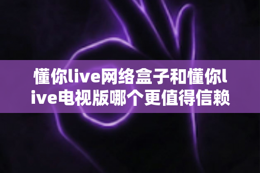 懂你live网络盒子和懂你live电视版哪个更值得信赖？全方位深度对比评测帮你选对版本