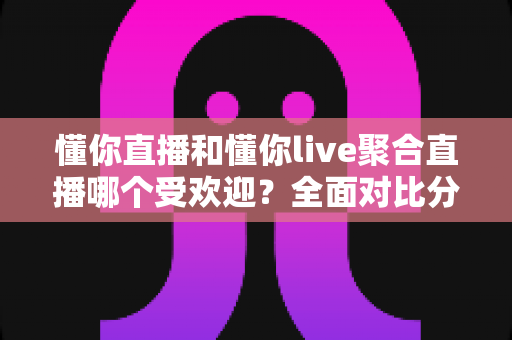 懂你直播和懂你live聚合直播哪个受欢迎？全面对比分析帮你选对直播平台