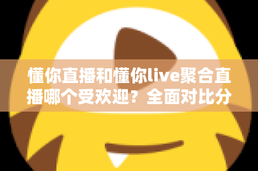 懂你直播和懂你live聚合直播哪个受欢迎？全面对比分析帮你选对直播平台