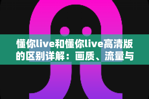 懂你live和懂你live高清版的区别详解：画质、流量与使用体验全方位对比指南