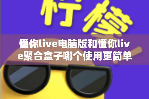 懂你live电脑版和懂你live聚合盒子哪个使用更简单？深度对比测评帮你选对工具