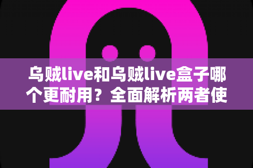乌贼live和乌贼live盒子哪个更耐用？全面解析两者使用寿命差异与选购建议