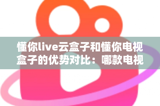 懂你live云盒子和懂你电视盒子的优势对比：哪款电视盒子更适合你的家庭娱乐需求？