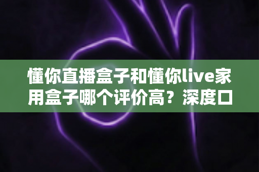 懂你直播盒子和懂你live家用盒子哪个评价高？深度口碑对比与选购避坑指南一文讲透
