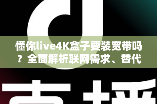 懂你live4K盒子要装宽带吗?全面解析联网需求、替代方案与使用体验 懂你live4K盒子要装宽带吗?全面解析联网需求、替代方案与使用体验