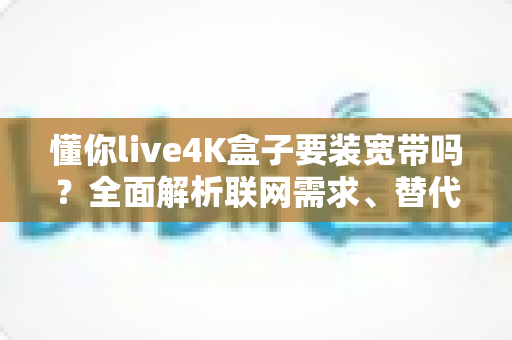 懂你live4K盒子要装宽带吗？全面解析联网需求、替代方案与使用体验