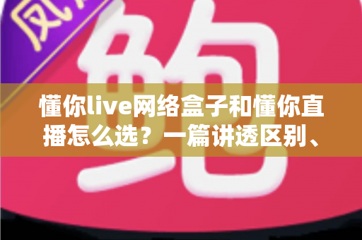 懂你live网络盒子和懂你直播怎么选？一篇讲透区别、优缺点与适用人群的实用选购指南