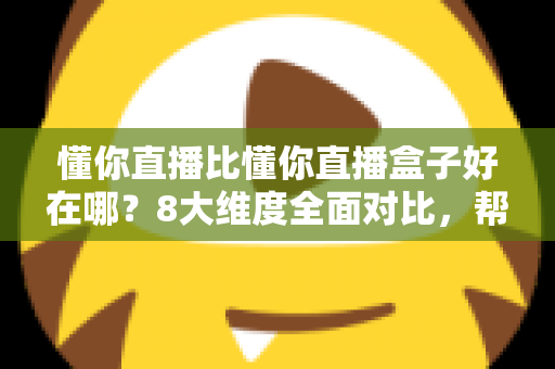 懂你直播比懂你直播盒子好在哪？8大维度全面对比，帮你选出更适合的直播工具