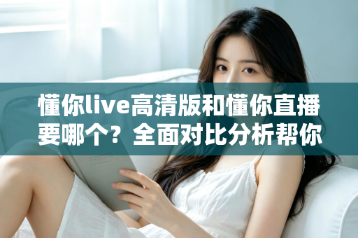 懂你live高清版和懂你直播要哪个?全面对比分析帮你找到最适合的版本 懂你live高清版和懂你直播要哪个?全面对比分析帮你找到最适合的版本