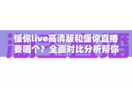 懂你live高清版和懂你直播要哪个？全面对比分析帮你找到最适合的版本