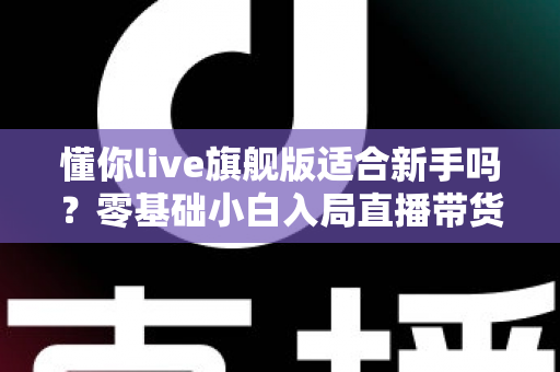 懂你live旗舰版适合新手吗？零基础小白入局直播带货的全面评测与上手指南