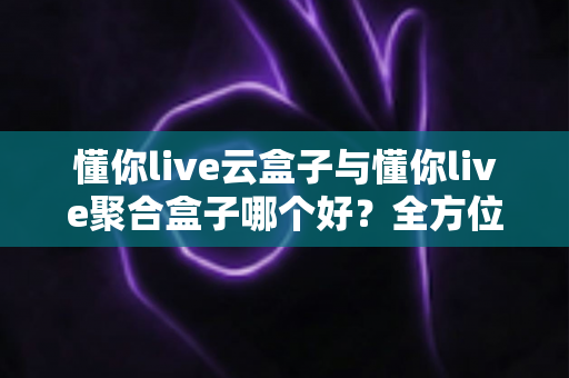 懂你live云盒子与懂你live聚合盒子哪个好？全方位深度对比与选购指南