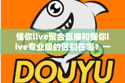 懂你live聚合直播和懂你live专业版的区别在哪？一篇文章帮你彻底搞懂版本差异，选对不花冤枉钱