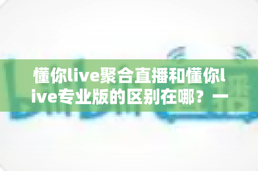 懂你live聚合直播和懂你live专业版的区别在哪？一篇文章帮你彻底搞懂版本差异，选对不花冤枉钱