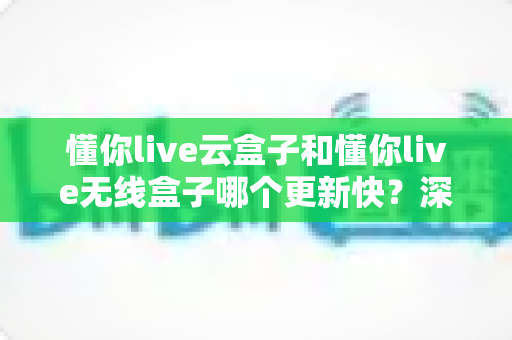 懂你live云盒子和懂你live无线盒子哪个更新快?深度评测与选购全指南 懂你live云盒子和懂你live无线盒子哪个更新快?深度评测与选购全指南