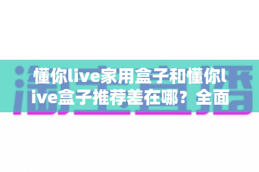 懂你live家用盒子和懂你live盒子推荐差在哪？全面解析两者区别与选购指南