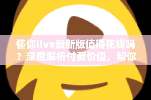 懂你live最新版值得花钱吗？深度解析付费价值，帮你做出明智决定