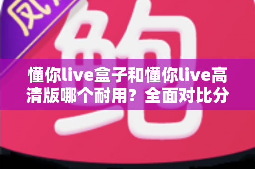 懂你live盒子和懂你live高清版哪个耐用？全面对比分析与选购指南