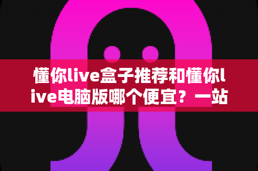 懂你live盒子推荐和懂你live电脑版哪个便宜?一站式价格对比与选购省钱指南 懂你live盒子推荐和懂你live电脑版哪个便宜?一站式价格对比与选购省钱指南