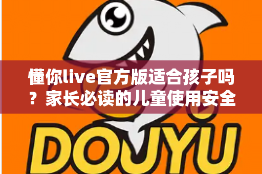懂你live官方版适合孩子吗?家长必读的儿童使用安全指南与全面解析 懂你live官方版适合孩子吗?家长必读的儿童使用安全指南与全面解析