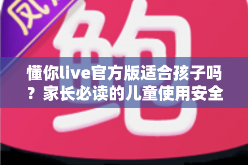 懂你live官方版适合孩子吗？家长必读的儿童使用安全指南与全面解析