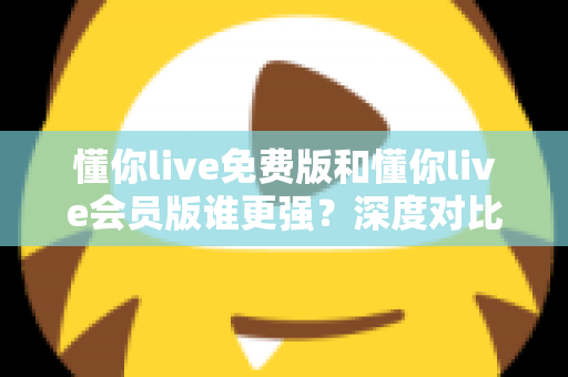 懂你live免费版和懂你live会员版谁更强？深度对比分析帮你做出最佳选择