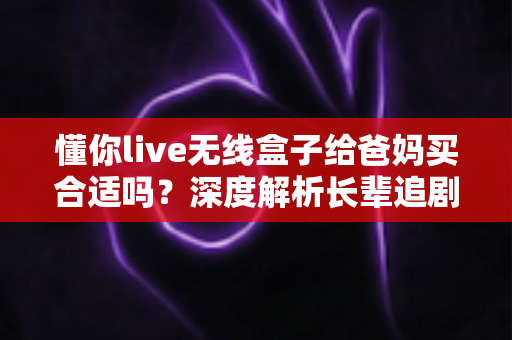 懂你live无线盒子给爸妈买合适吗？深度解析长辈追剧神器的优点、缺点与购买建议